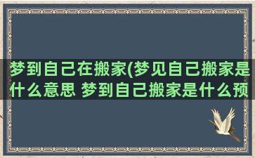 梦到自己在搬家(梦见自己搬家是什么意思 梦到自己搬家是什么预兆)